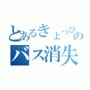 とあるきょっぴ一のバス消失（）