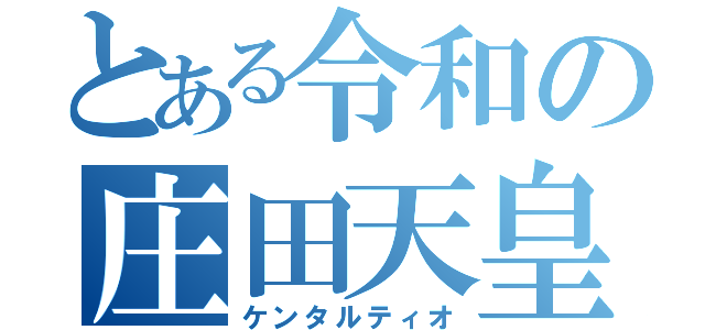 とある令和の庄田天皇（ケンタルティオ）