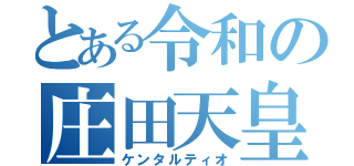 とある令和の庄田天皇（ケンタルティオ）