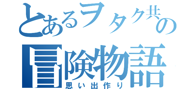 とあるヲタク共の冒険物語（思い出作り）