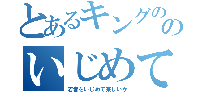 とあるキングののいじめて楽しいか（若者をいじめて楽しいか）