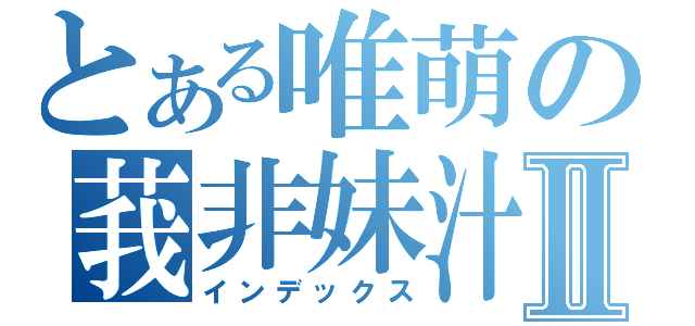 とある唯萌の莪非妹汁Ⅱ（インデックス）