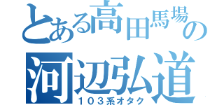 とある高田馬場の河辺弘道（１０３系オタク）