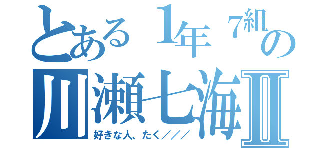 とある１年７組の川瀬七海Ⅱ（好きな人、たく／／／）