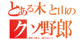 とある木と山のクソ野郎（あれ？あご、出てない？）