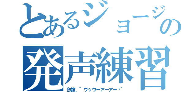 とあるジョージの発声練習（無論、"ウッウーアーアー‼"）