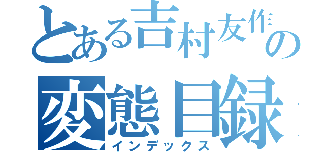 とある吉村友作の変態目録（インデックス）