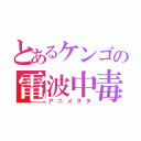 とあるケンゴの電波中毒（アニメヲタ）