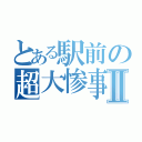 とある駅前の超大惨事Ⅱ（）