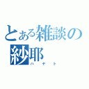 とある雑談の紗耶（ハヤト）