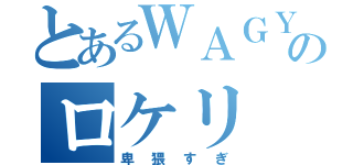 とあるＷＡＧＹのロケリ（卑猥すぎ）