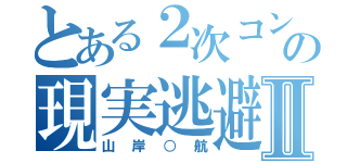 とある２次コンの現実逃避Ⅱ（山岸○航）