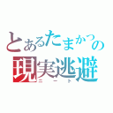 とあるたまかつの現実逃避（ニート）