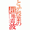 とある授業の超地震波（デスクェイク）