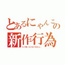 とあるにゃんこの新作行為（もう怖いものありません。）