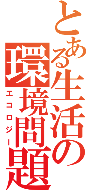 とある生活の環境問題（エコロジー）