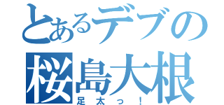 とあるデブの桜島大根（足太っ！）