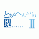 とあるへんたいの堤Ⅱ（インデックス）