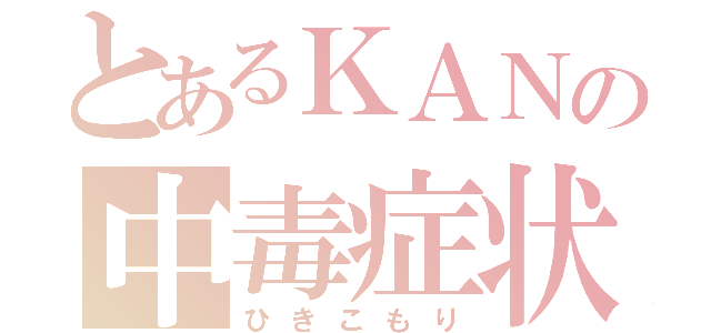 とあるＫＡＮの中毒症状（ひきこもり）