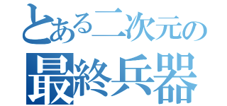 とある二次元の最終兵器（）