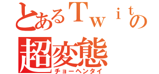 とあるＴｗｉｔｔｅｒの超変態（チョーヘンタイ）