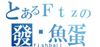 とあるＦｔｚの發霉魚蛋（ｆｉｓｈｂａｌｌ）