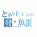 とあるＦｔｚの發霉魚蛋（ｆｉｓｈｂａｌｌ）