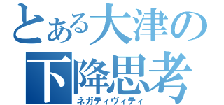 とある大津の下降思考（ネガティヴィティ）