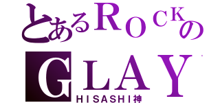 とあるＲＯＣＫのＧＬＡＹ様（ＨＩＳＡＳＨＩ神）