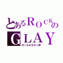 とあるＲＯＣＫのＧＬＡＹ様（ＨＩＳＡＳＨＩ神）