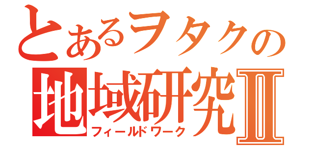 とあるヲタクの地域研究Ⅱ（フィールドワーク）