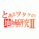 とあるヲタクの地域研究Ⅱ（フィールドワーク）