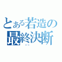 とある若造の最終決断（　　　ｏｒｚ       ）