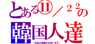 とある⑪／２２の韓国人達（「日本の地震をお祝います」）