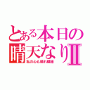 とある本日の晴天なりⅡ（私の心も晴れ模様）