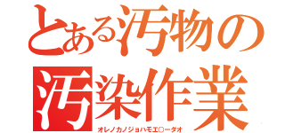 とある汚物の汚染作業（オレノカノジョハモエ○ーダオ）