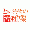 とある汚物の汚染作業（オレノカノジョハモエ○ーダオ）