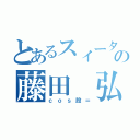 とあるスィータの藤田 弘（ｃｏｓ股＝）