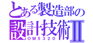 とある製造部の設計技術Ⅱ（ＯＭ５３２０）