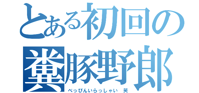 とある初回の糞豚野郎（べっぴんいらっしゃい 笑）