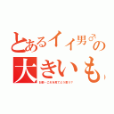 とあるイイ男♂の大きいもの♂（お前…これを見てどう思う？）