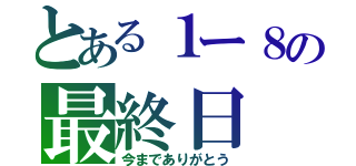 とある１ー８の最終日（今までありがとう）