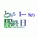 とある１ー８の最終日（今までありがとう）