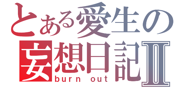 とある愛生の妄想日記Ⅱ（ｂｕｒｎ ｏｕｔ）