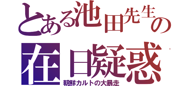 とある池田先生の在日疑惑（朝鮮カルトの大暴走）