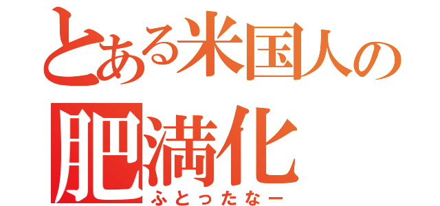 とある米国人の肥満化（ふとったなー）