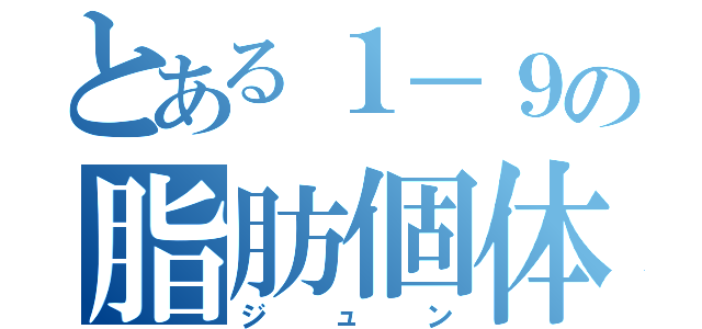 とある１－９の脂肪個体（ジュン）