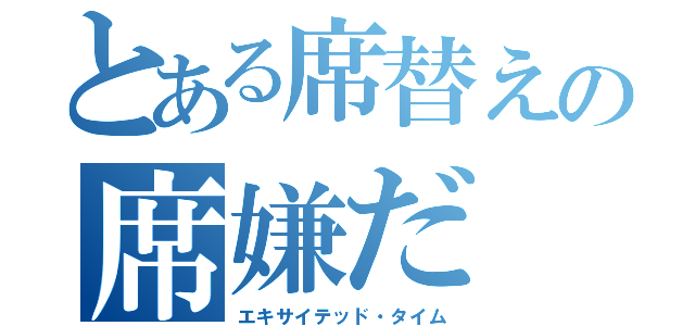 とある席替えの席嫌だ（エキサイテッド・タイム）