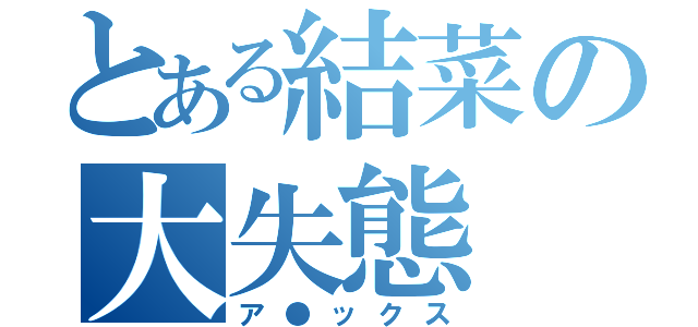 とある結菜の大失態（ア●ックス）