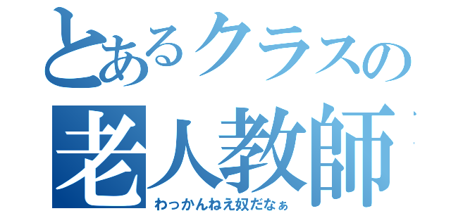 とあるクラスの老人教師（わっかんねえ奴だなぁ）